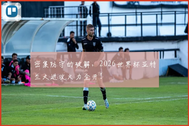 密集防守的破解，2026世界杯亚特兰大进攻火力全开！